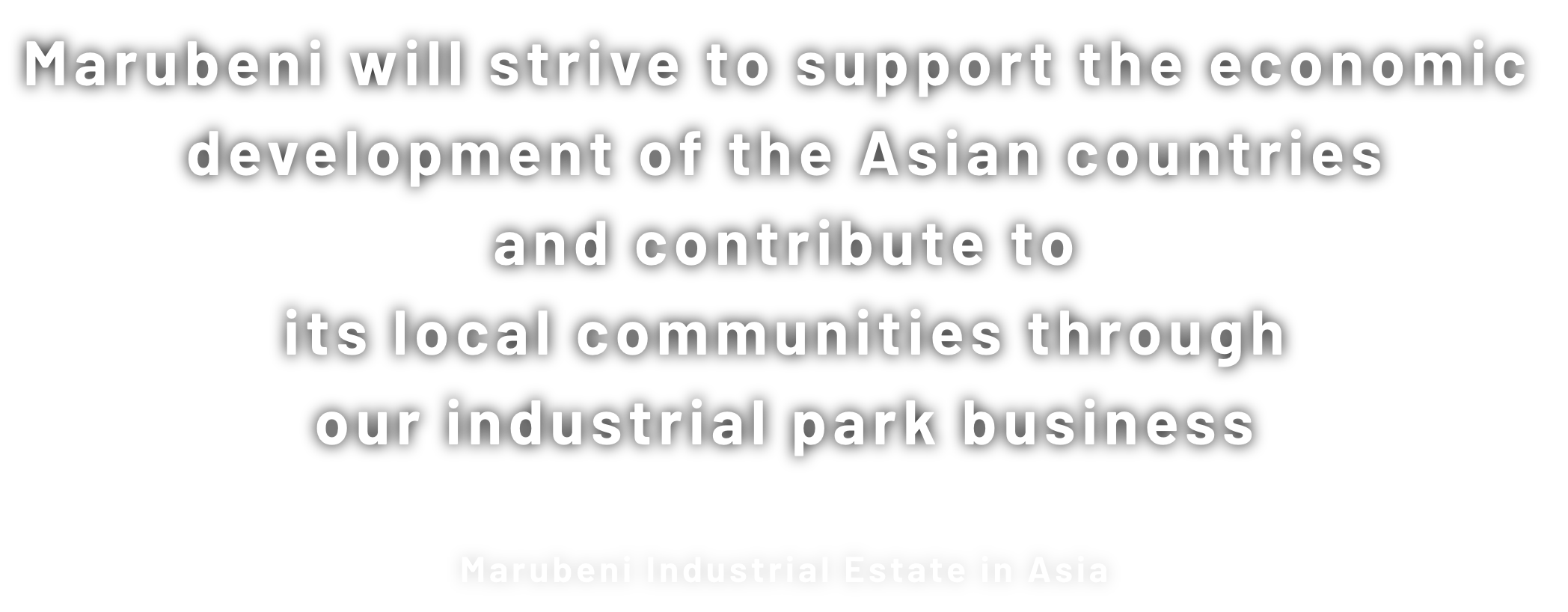 Marubeni will strive to support the economic development of the Asian countries and contribute to its local communities through our industrial park business Marubeni Industrial Estate in Asia